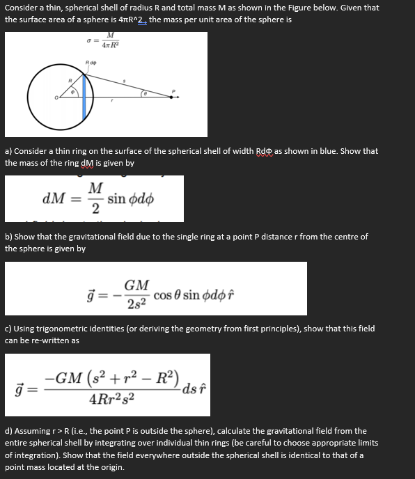 Consider a thin, spherical shell of radius R and total mass M as shown in the Figure below. Given that
the surface area of a sphere is 4nR^2, the mass per unit area of the sphere is
4x R
Rde
a) Consider a thin ring on the surface of the spherical shell of width Rdo as shown in blue. Show that
the mass of the ring dM is given by
M
sin ødø
2
dM =
b) Show that the gravitational field due to the single ring at a point P distance r from the centre of
the sphere is given by
j =
GM
cos 0 sin ødø î
2s2
c) Using trigonometric identities (or deriving the geometry from first principles), show that this field
can be re-written as
-GM (s² +r² – R²)
-ds î
4Rr²s²
d) Assuming r>R (i.e., the point P is outside the sphere), calculate the gravitational field from the
entire spherical shell by integrating over individual thin rings (be careful to choose appropriate limits
of integration). Show that the field everywhere outside the spherical shell is identical to that of a
point mass located at the origin.

