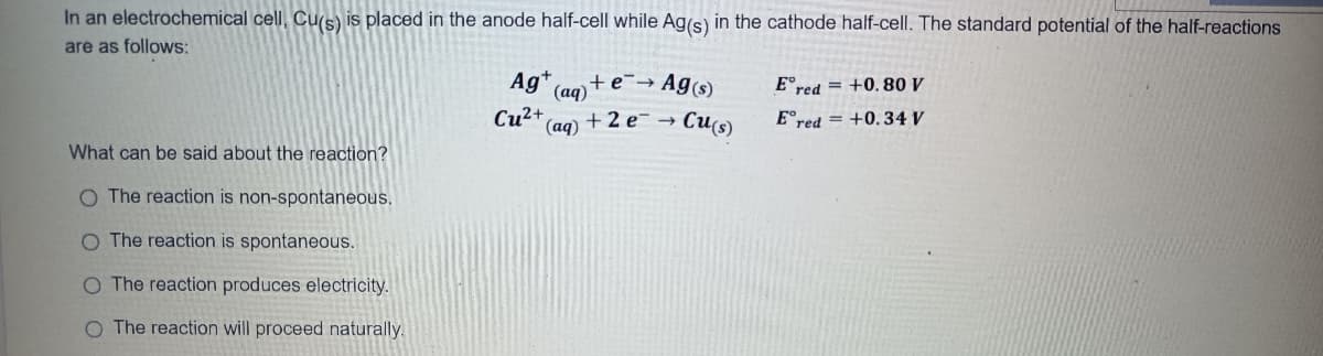 In an electrochemical cell, Cu(s) is placed in the anode half-cell while Ag(s) in the cathode half-cell. The standard potential of the half-reactions
are as follows:
Ag+
+e¯→ Ag(s)
(aq)
E°red = +0.80 V
Cu2+
(aq)
E°red = +0.34 V
+2 e -
Cu(s)
What can be said about the reaction?
O The reaction is non-spontaneous.
O The reaction is spontaneous.
O The reaction produces electricity.
O The reaction will proceed naturally.

