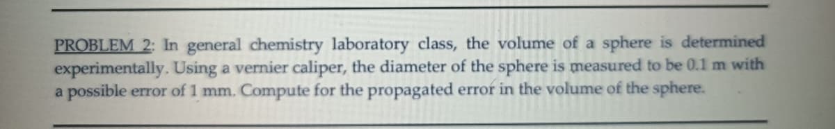 PROBLEM 2: In general chemistry laboratory class, the volume of a sphere is determined
experimentally. Using a vernier caliper, the diameter of the sphere is measured to be 0.1 m with
a possible error of 1 mm. Compute for the propagated error in the volume of the sphere.
