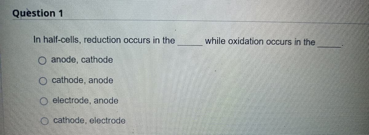 Question 1
In half-cells, reduction occurs in the
while oxidation occurs in the
O anode, cathode
O cathode, anode
O electrode, anode.
O cathode, electrode
