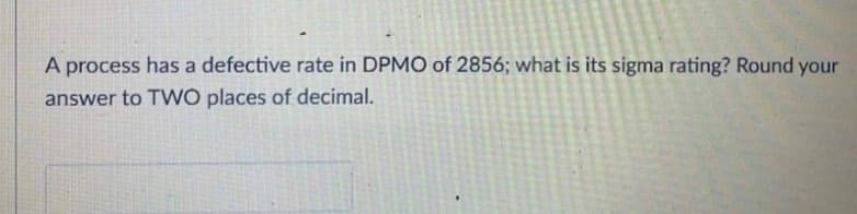 A process has a defective rate in DPMO of 2856; what is its sigma rating? Round your
answer to TWO places of decimal.