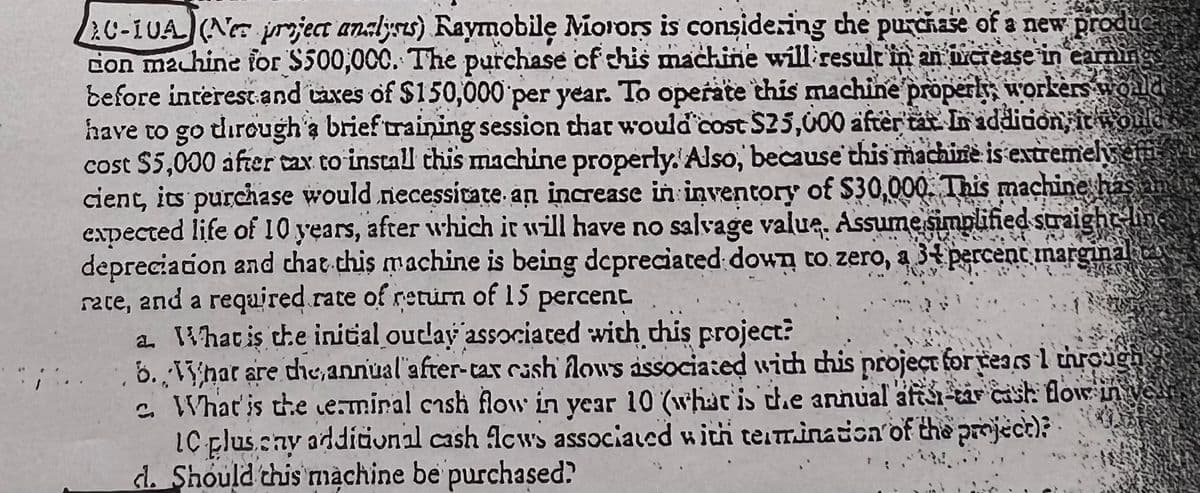 20-10A (Ne project analyss) Raymobile Morors is considering the purchase of a new produc
con machine for $500,000. The purchase of this machine will result in an increase in earning
before interest and taxes of $150,000 per year. To operate this machine properly, workers would
have to go through a brief training session that would cost $25,000 after tat. In addition, it would
cost $5,000 after tax to install this machine properly. Also, because this machine is extremely eff
cient, its purchase would necessitate an increase in inventory of $30,000. This machine has in
expected life of 10 years, after which it will have no salvage value. Assume simplified straight line
depreciation and that this machine is being depreciated down to zero, a 34 percent marginanc
rate, and a required rate of return of 15 percent.
a. What is the initial outlay associated with this project?
6. What are the annual after-tax cash flows associated with this project for years 1 through
2. What is the terminal cash flow in year 10 (what is the annual afta-tar cast: flow in
IC pluscny additional cash Acws associated with termination of the project)
d. Should this machine be purchased?