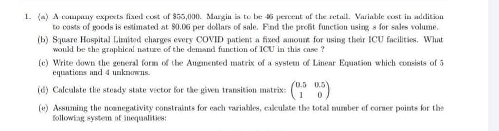1. (a) A company expects fixed cost of $55,000. Margin is to be 46 percent of the retail. Variable cost in addition
to costs of goods is estimated at $0.06 per dollars of sale. Find the profit function using s for sales volume.
(b) Square Hospital Limited charges every COVID patient a fixed amount for using their ICU facilities. What
would be the graphical nature of the demand function of ICU in this case ?
(c) Write down the general form of the Augmented matrix of a system of Linear Equation which consists of 5
equations and 4 unknowns.
(d) Calculate the steady state vector for the given transition matrix:
(e) Assuming the nonnegativity constraints for each variables, calculate the total umber of corner points for the
following system of inequalities:
