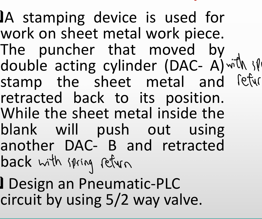 DA stamping device is used for
work on sheet metal work piece.
The puncher that moved by
double acting cylinder (DAC- A) with sp
stamp the sheet metal and lefur
retracted back to its position.
While the sheet metal inside the
blank will push out using
another DAC- B and retracted
back with
Spring return
) Design an Pneumatic-PLC
circuit by using 5/2 way valve.
