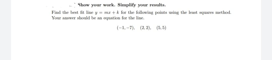 Show your work. Simplify your results.
Find the best fit line y = mx + k for the following points using the least squares method.
Your answer should be an equation for the line.
(-1,-7), (2, 2), (5,5)