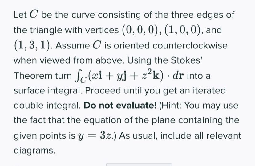 Let C be the curve consisting of the three edges of
the triangle with vertices (0, 0, 0), (1, 0, 0), and
(1, 3, 1). Assume C is oriented counterclockwise
when viewed from above. Using the Stokes'
Theorem turn S(xi + yj + z²k) · dr into a
surface integral. Proceed until you get an iterated
double integral. Do not evaluate! (Hint: You may use
the fact that the equation of the plane containing the
given points is y = 3z.) As usual, include all relevant
diagrams.