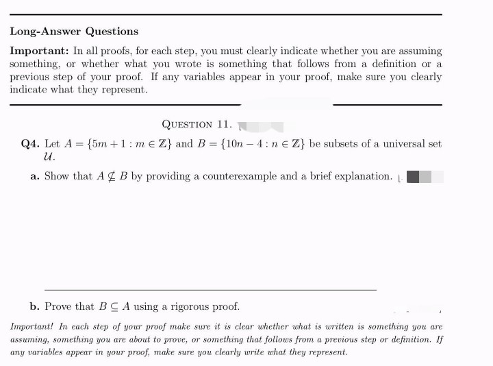 Long-Answer Questions
Important: In all proofs, for each step, you must clearly indicate whether you are assuming
something, or whether what you wrote is something that follows from a definition or a
previous step of your proof. If any variables appear in your proof, make sure you clearly
indicate what they represent.
QUESTION 11.
Q4. Let A = {5m +1: m € Z} and B = {10n - 4: ne Z} be subsets of a universal set
U.
a. Show that A B by providing a counterexample and a brief explanation. -
b. Prove that BCA using a rigorous proof.
Important! In each step of your proof make sure it is clear whether what is written is something you are
assuming, something you are about to prove, or something that follows from a previous step or definition. If
any variables appear in your proof, make sure you clearly write what they represent.