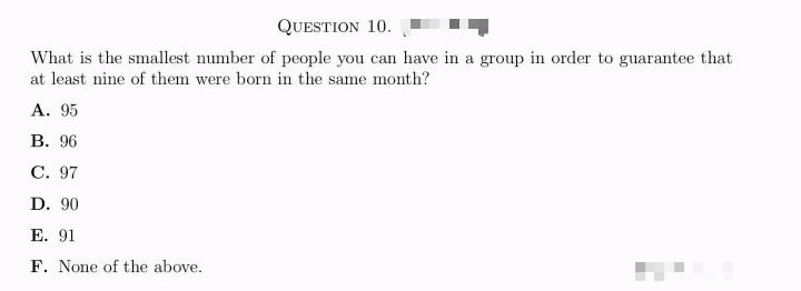 QUESTION 10.
What is the smallest number of people you can have in a group in order to guarantee that
at least nine of them were born in the same month?
A. 95
B. 96
C. 97
D. 90
E. 91
F. None of the above.