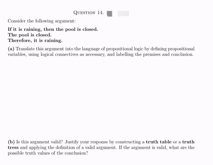 QUESTION 14.
Consider the following argument:
If it is raining, then the pool is closed.
The pool is closed.
Therefore, it is raining.
(a) Translate this argument into the language of propositional logic by defining propositional
variables, using logical connectives as necessary, and labelling the premises and conclusion.
(b) Is this argument valid? Justify your response by constructing a truth table or a truth
tress and applying the definition of a valid argument. If the argument is valid, what are the
possible truth values of the conclusion?