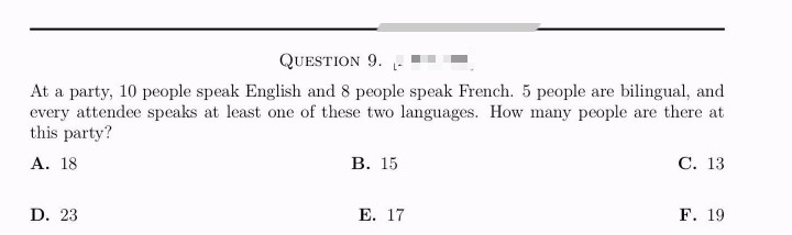 QUESTION 9.
At a party, 10 people speak English and 8 people speak French. 5 people are bilingual, and
every attendee speaks at least one of these two languages. How many people are there at
this party?
A. 18
D. 23
B. 15
E. 17
C. 13
F. 19