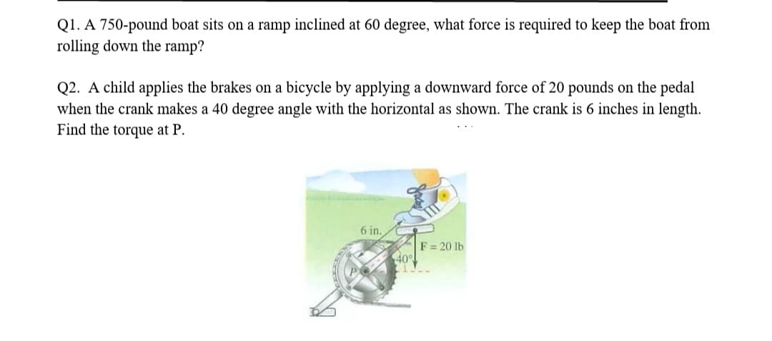 Q1. A 750-pound boat sits on a ramp inclined at 60 degree, what force is required to keep the boat from
rolling down the ramp?
Q2. A child applies the brakes on a bicycle by applying a downward force of 20 pounds on the pedal
when the crank makes a 40 degree angle with the horizontal as shown. The crank is 6 inches in length.
Find the torque at P.
6 in.
40°
F= 20 lb