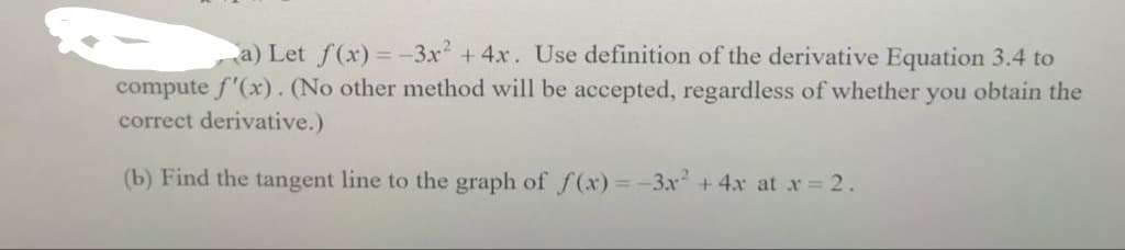 a) Let f(x)=-3x² + 4x. Use definition of the derivative Equation 3.4 to
compute f'(x). (No other method will be accepted, regardless of whether you obtain the
correct derivative.)
(b) Find the tangent line to the graph of f(x)=-3x² + 4x at x = 2.