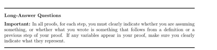 Long-Answer Questions
Important: In all proofs, for each step, you must clearly indicate whether you are assuming
something, or whether what you wrote is something that follows from a definition or a
previous step of your proof. If any variables appear in your proof, make sure you clearly
indicate what they represent.