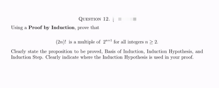 QUESTION 12.
Using a Proof by Induction, prove that
(2n)! is a multiple of 2+1 for all integers n > 2.
Clearly state the proposition to be proved, Basis of Induction, Induction Hypothesis, and
Induction Step. Clearly indicate where the Induction Hypothesis is used in your proof.