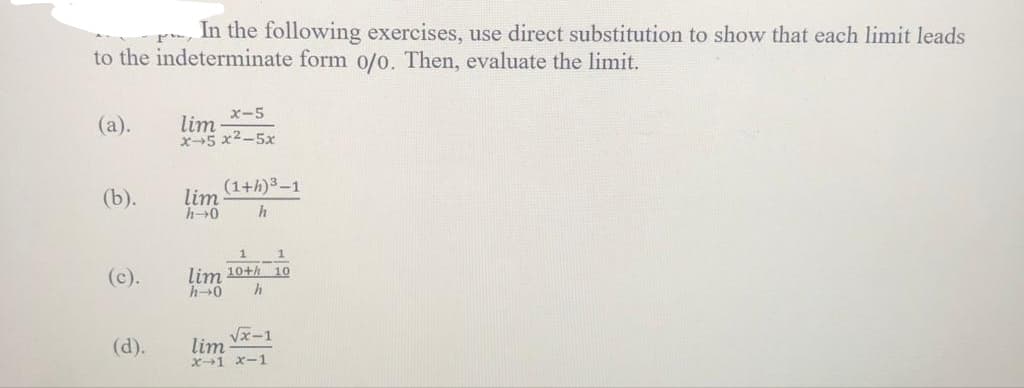 In the following exercises, use direct substitution to show that each limit leads
to the indeterminate form o/o. Then, evaluate the limit.
(a).
(b).
(c).
(d).
x-5
lim
2572-57
lim
h→0
(1+h) ³-1
h
1
1
lim 10+ 10
h→0 h
√x-1
lim
x-1 x-1