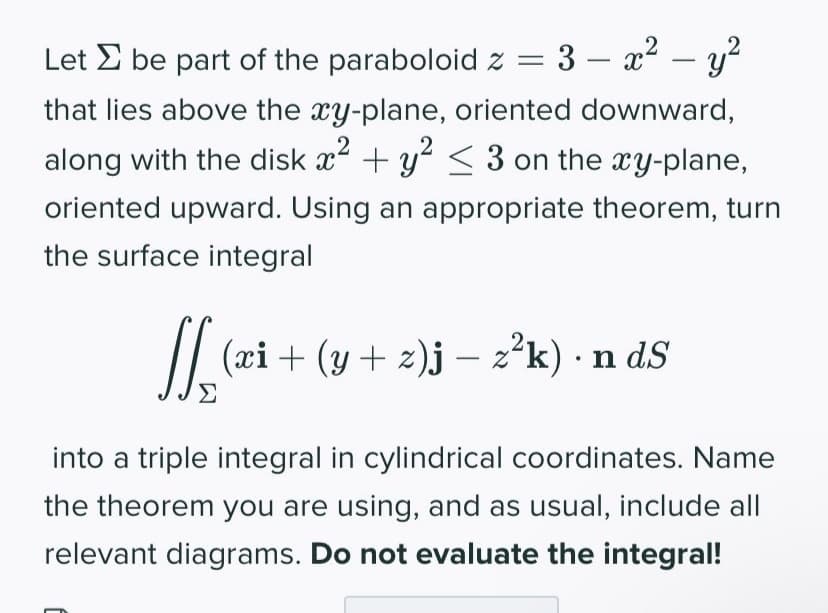 Let be part of the paraboloid z =
3 - x² - y²
that lies above the xy-plane, oriented downward,
along with the disk x² + y² ≤ 3 on the xy-plane,
2
oriented upward. Using an appropriate theorem, turn
the surface integral
[[ (xi + (y + z)j – z²k) • n dS
into a triple integral in cylindrical coordinates. Name
the theorem you are using, and as usual, include all
relevant diagrams. Do not evaluate the integral!