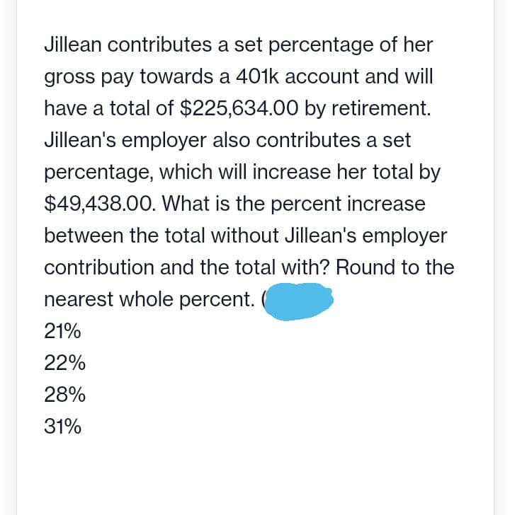 Jillean contributes a set percentage of her
gross pay towards a 401k account and will
have a total of $225,634.00 by retirement.
Jillean's employer also contributes a set
percentage, which will increase her total by
$49,438.00. What is the percent increase
between the total without Jillean's employer
contribution and the total with? Round to the
nearest whole percent.
21%
22%
28%
31%