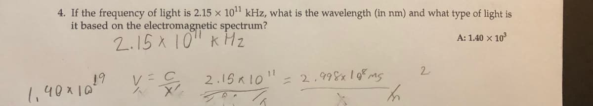 4. If the frequency of light is 2.15 × 10" kHz, what is the wavelength (in nm) and what type of light is
it based on the electromagnetic spectrum?
2.15 X 10" k Hz
A: 1.40 x 10
レ=C
2.15 R 10"- 2,998x10ms
2.
1,40x10
