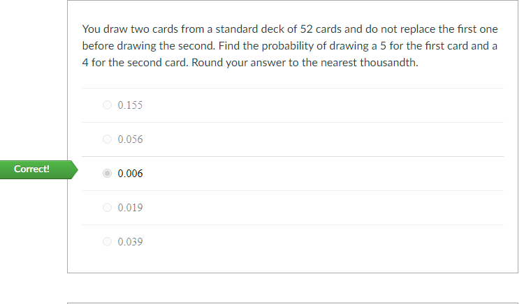 You draw two cards from a standard deck of 52 cards and do not replace the first one
before drawing the second. Find the probability of drawing a 5 for the first card and a
4 for the second card. Round your answer to the nearest thousandth.
O 0.155
O 0.056
Correct!
0.006
0.019
0.039

