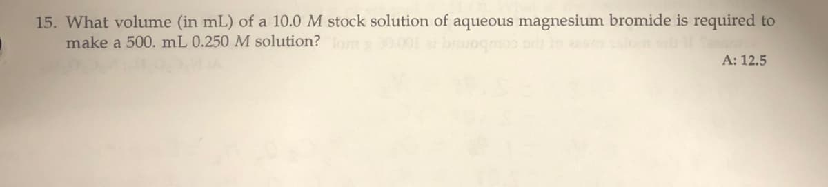 15. What volume (in mL) of a 10.0 M stock solution of aqueous magnesium bromide is required to
make a 500. mL 0.250 M solution? om
po coubomq
A: 12.5
