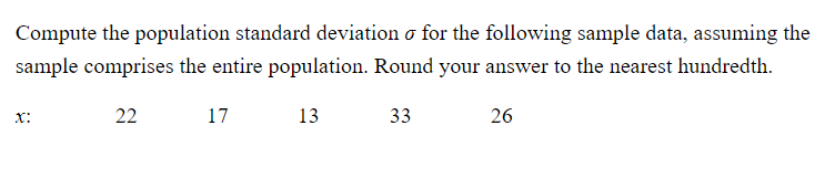 Compute the population standard deviation o for the following sample data, assuming the
sample comprises the entire population. Round your answer to the nearest hundredth.
X:
22
17
13
33
26
