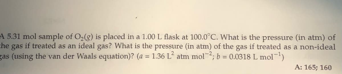 A 5.31 mol sample of O2(g) is placed in a 1.00 L flask at 100.0°C. What is the pressure (in atm) of
che gas if treated as an ideal gas? What is the pressure (in atm) of the gas if treated as a non-ideal
gas (using the van der Waals equation)? (a = 1.36 L atm mol2; b = 0.0318 L mol-)
%3D
A: 165; 160
