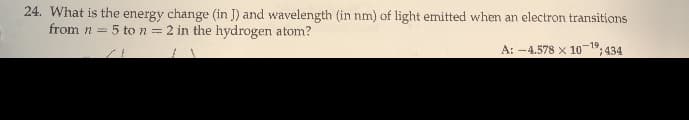 24. What is the energy change (in J) and wavelength (in nm) of light emitted when an electron transitions
from n = 5 to n = 2 in the hydrogen atom?
A: -4.578 x 10
-19
434

