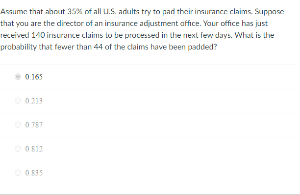 Assume that about 35% of all U.S. adults try to pad their insurance claims. Suppose
that you are the director of an insurance adjustment office. Your office has just
received 140 insurance claims to be processed in the next few days. What is the
probability that fewer than 44 of the claims have been padded?
0.165
O 0.213
0.787
0.812
0.835
