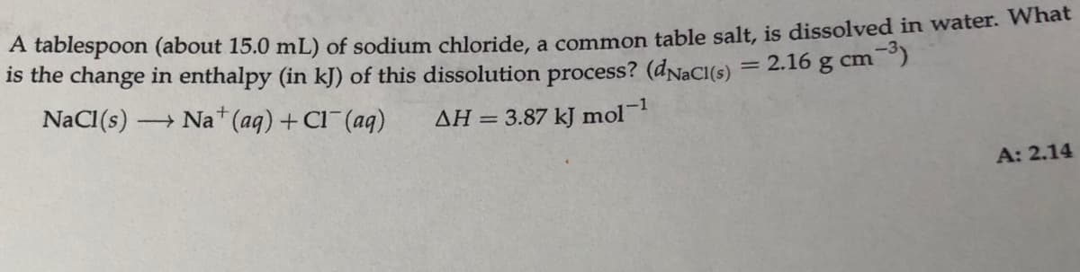 A tablespoon (about 15.0 mL) of sodium chloride, a common table salt, is dissolved in water. What
is the change in enthalpy (in kJ) of this dissolution process? (dNaCI(s) = 2.16 g cm)
NaCI(s) –
Na* (aq) + Cl (ag)
-1
AH = 3.87 kJ mol
A: 2.14
