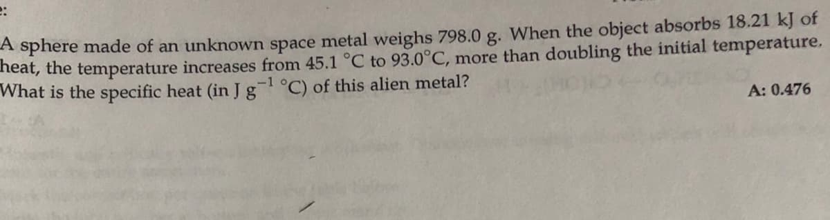 e:
A sphere made of an unknown space metal weighs 798.0 g. When the object absorbs 18.21 kJ of
neat, the temperature increases from 45.1 °C to 93.0°C, more than doubling the initial temperature.
What is the specific heat (in Jg °C) of this alien metal?
-1
A: 0.476
