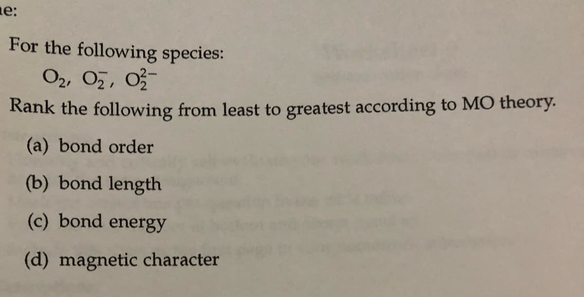 ne:
For the following species:
O2, O7, 0
Rank the following from least to greatest according to MO theory.
(a) bond order
(b) bond length
(c) bond energy
(d) magnetic character
