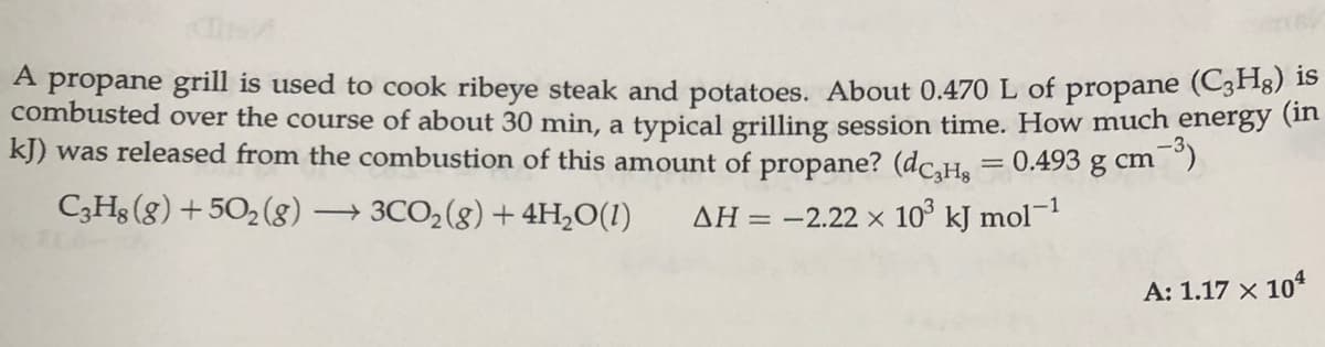 A propane grill is used to cook ribeye steak and potatoes. About 0.470 L of propane (C3F18) 15
combusted over the course of about 30 min, a typical grilling session time. How much energy (t
kJ) was released from the combustion of this amount of propane? (dc.H. = 0.493 g cm )
%3D
C3Hs (g) +502 (g8)
→ 3CO2(8) + 4H;O(1)
AH = -2.22 × 10° kJ mol-1
A: 1.17 x 10*
