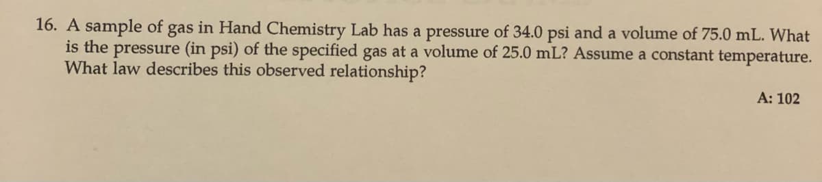 16. A sample of gas in Hand Chemistry Lab has a pressure of 34.0 psi and a volume of 75.0 mL. What
is the pressure (in psi) of the specified gas at a volume of 25.0 mL? Assume a constant temperature.
What law describes this observed relationship?
A: 102
