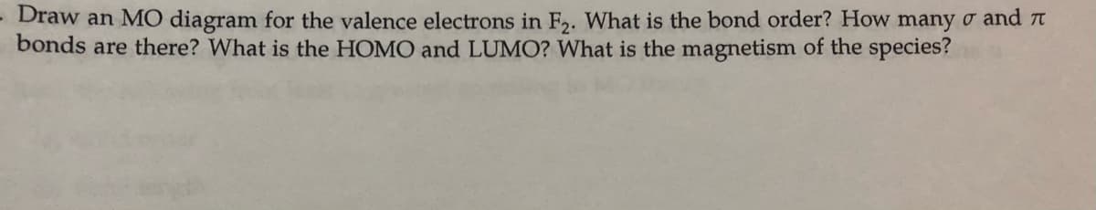 Draw an MO diagram for the valence electrons in F. What is the bond order? How many o and t
bonds are there? What is the HOMO and LUMO? What is the magnetism of the species?

