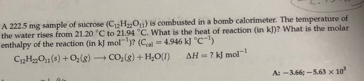 A 222.5 mg sample of sucrose (C12H2O11) is combusted in a bomb calorimeter. The temperature of
the water rises from 21.20 °C to 21.94 °C. What is the heat of reaction (in kJ)? What is the molar
enthalpy of the reaction (in kJ mol-)? (Ceal = 4.946 kJ °C-')
C12H22O1(s) +O2(8)
→ CO2(8) + H,O(1)
AH = ? kJ mol-1
A: -3.66; –5.63 × 10°
