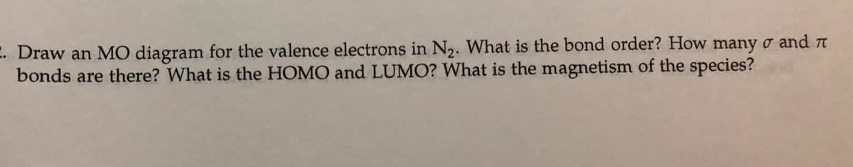 E. Draw an MO diagram for the valence electrons in N,. What is the bond order? How many o and n
bonds are there? What is the HOMO and LUMO? What is the magnetism of the species?
