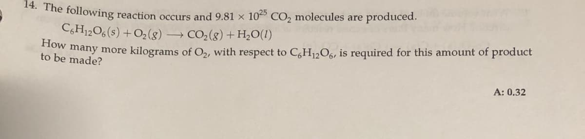 14. The following reaction occurs and 9.81 × 10º CO, molecules are produced.
C,H12O6(s) +O2(8)
→ CO2(g) + H,O(1)
ow many more kilograms of O,, with respect to C,H1,O6, is required for this amount of product
be made?
A: 0.32
