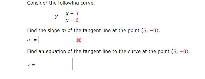 Consider the following curve.
x + 3
X - 6
y =
Find the slope m of the tangent line at the point (5, -8).
m =
Find an equation of the tangent line to the curve at the point (5, –8).
y =
