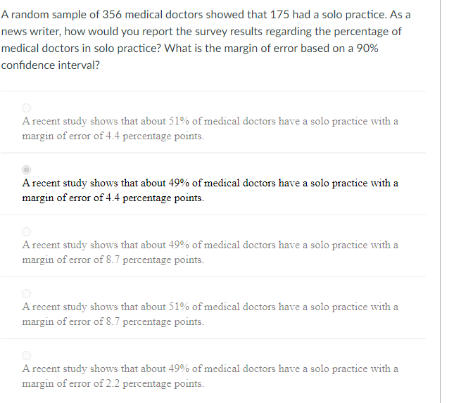 A random sample of 356 medical doctors showed that 175 had a solo practice. As a
news writer, how would you report the survey results regarding the percentage of
medical doctors in solo practice? What is the margin of error based on a 90%
confidence interval?
A recent study shows that about 51% of medical doctors have a solo practice with a
margin of error of 4.4 percentage points.
A recent study shows that about 49% of medical doctors have a solo practice with a
margin of error of 4.4 percentage points.
A recent study shows that about 49% of medical doctors have a solo practice with a
margin of error of 8.7 percentage points.
A recent study shows that about 51% of medical doctors have a solo practice with a
margin of error of 8.7 percentage points.
A recent study shows that about 49% of medical doctors have a solo practice with a
margin of error of 2.2 percentage points.
