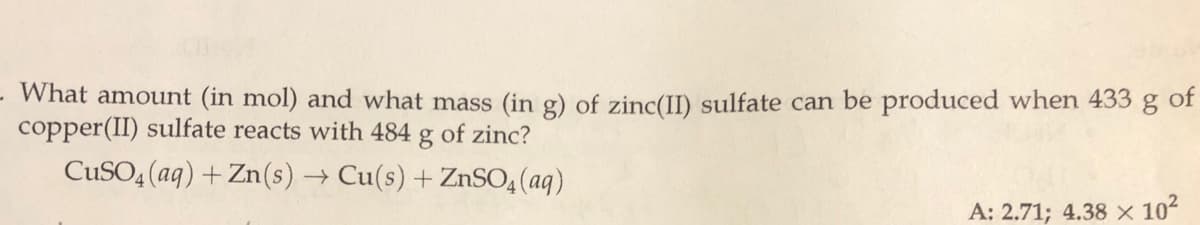 What amount (in mol) and what mass (in g) of zinc(II) sulfate can be produced when 433
copper(II) sulfate reacts with 484
of
of zinc?
CUSO4 (aq) + Zn(s) → Cu(s) +ZnSO4 (aq)
A: 2.71; 4.38 x 102
