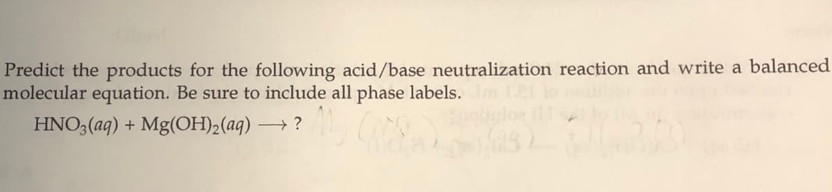 Predict the products for the following acid/base neutralization reaction and write a balanced
molecular equation. Be sure to include all phase labels.
HNO3(aq) + Mg(OH)2(aq) –
