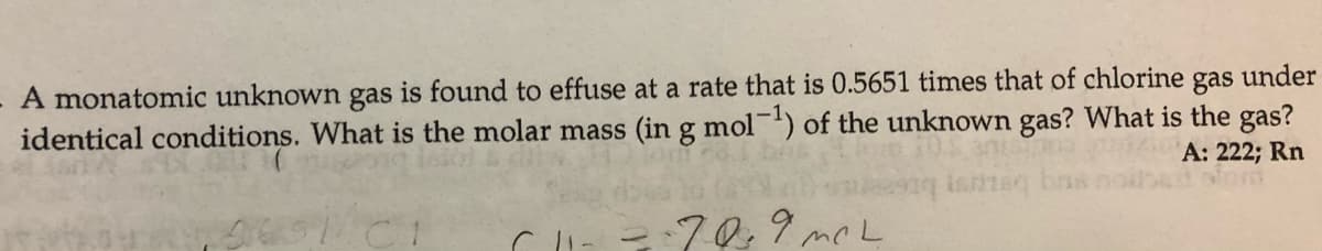 A monatomic unknown gas is found to effuse at a rate that is 0.5651 times that of chlorine
identical conditions. What is the molar mass (in g mol') of the unknown gas? What is the gas?
gas
under
A: 222; Rn
- 70,9 mc L
