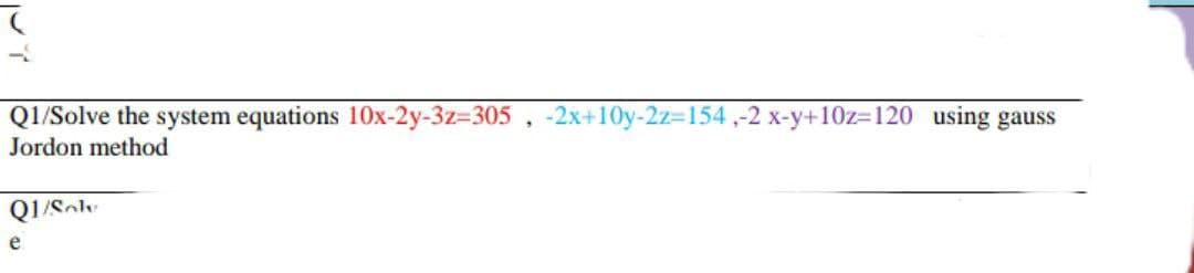 Q1/Solve the system equations 10Ox-2y-3z-305, -2x+10y-2z-154,-2 x-y+10z3120 using gauss
Jordon method
Q1/Sol
e
