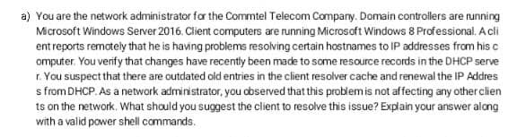 a) You are the network administrator for the Commtel Telecom Company. Domain controllers are running
Microsoft Windows Server 2016. Client computers are running Microsoft Windows 8 Professional. A cli
ent reports remotely that he is having problems resolving certain hostnames to IP addresses from his c
omputer. You verify that changes have recently been made to some resource records in the DHCP serve
r. You suspect that there are outdated old entries in the client resolver cache and renewal the IP Addres
s from DHCP. As a network administrator, you observed that this problemis not affecting any other clien
ts on the network. What should you suggest the client to resolve this issue? Explain your answer along
with a valid power shell commands.
