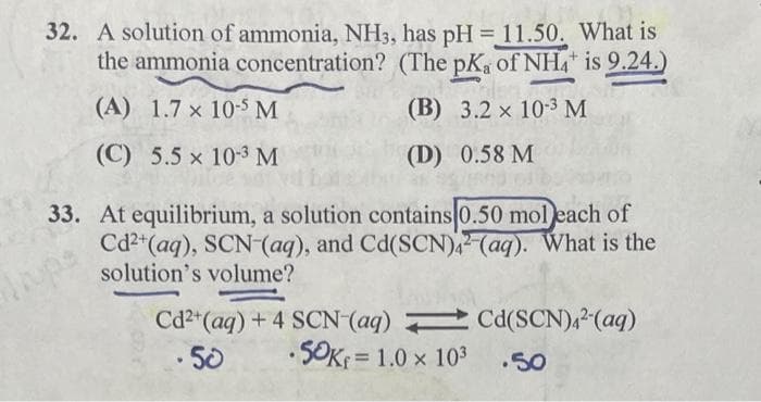 32. A solution of ammonia, NH3, has pH = 11.50. What is
the ammonia concentration? (The pKa of NH is 9.24.)
%3D
(A) 1.7 x 10-5 M
(В) 3.2 x 103 М
(C) 5.5 x 10-3 M
(D) 0.58 M
33. At equilibrium, a solution contains 0.50 mol each of
Cd2" (aq), SCN (aq), and Cd(SCN) (aq). What is the
solution's volume?
Cd2"(aq) + 4 SCN(aq) Cd(SCN),²-(aq)
·5OK D1.0 x 103
5ల
.50
!!
