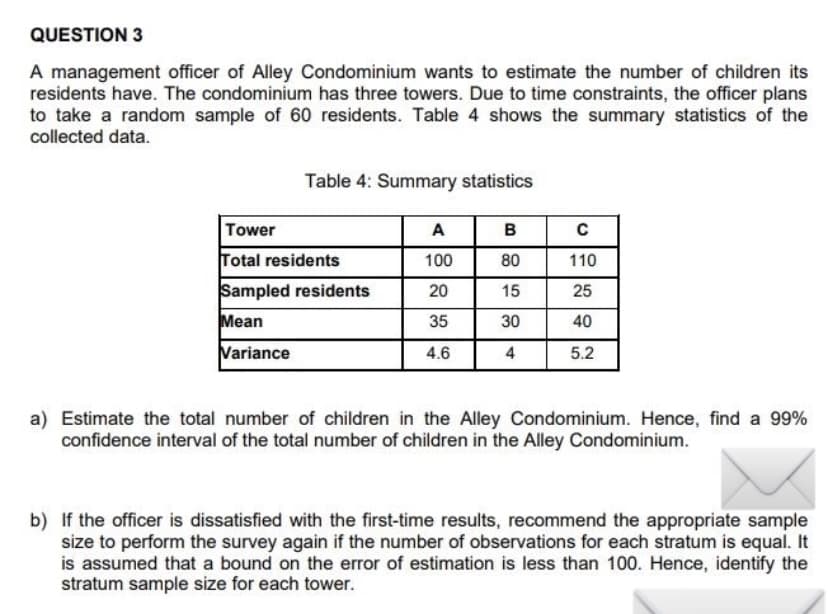 QUESTION 3
A management officer of Alley Condominium wants to estimate the number of children its
residents have. The condominium has three towers. Due to time constraints, the officer plans
to take a random sample of 60 residents. Table 4 shows the summary statistics of the
collected data.
Table 4: Summary statistics
Tower
A
в
Total residents
100
80
110
Sampled residents
20
15
25
Mean
35
30
40
Variance
4.6
4
5.2
a) Estimate the total number of children in the Alley Condominium. Hence, find a 99%
confidence interval of the total number of children in the Alley Condominium.
b) If the officer is dissatisfied with the first-time results, recommend the appropriate sample
size to perform the survey again if the number of observations for each stratum is equal. It
is assumed that a bound on the error of estimation is less than 100. Hence, identify the
stratum sample size for each tower.
