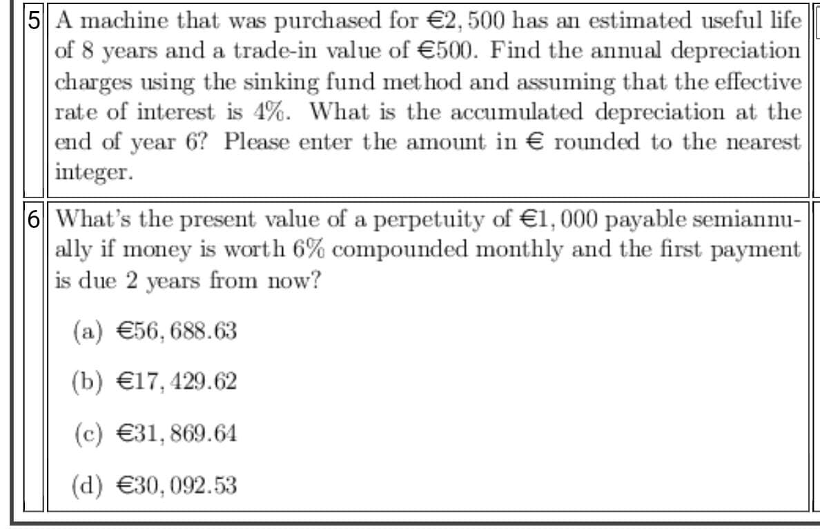 5 A machine that was purchased for €2, 500 has an estimated useful life
of 8 years and a trade-in value of €500. Find the annual depreciation
charges using the sinking fund met hod and assuming that the effective
rate of interest is 4%. What is the accumulated depreciation at the
end of year 6? Please enter the amount in € rounded to the nearest
integer.
6 What's the present value of a perpetuity of €1, 000 payable semiannu-
ally if money is worth 6% compounded monthly and the first payment
is due 2 years from now?
(a) €56, 688.63
(b) €17, 429.62
(c) €31, 869.64
(d) €30, 092.53
