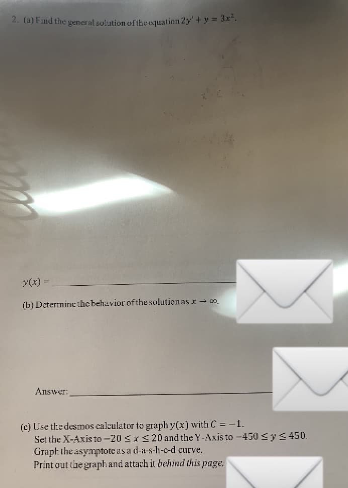 4. Taj End the general solutionofibeequation 2y+y = 3x.
Y(x) =
ib) Determin the behavior ofthe solution as I- Do.
Answer:
(c) Use the desmos calculator to graph y(x) with C = -1.
Set the X-Axis to -20 SIS20 and the Y-Axis to -450 sy<450.
Graph the asymptote as a d-a-s-h-c-d curve.
Print out the graphand attach it behind this page.
