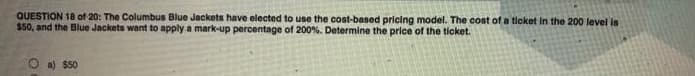 QUESTION 18 of 20: The Columbus Blue Jackets have elected to use the cost-based pricing model. The cost of a ticket in the 200 level is
$50, and the Blue Jackets want to apply a mark-up percentage of 200%. Determine the price of the ticket.
O a) $50
