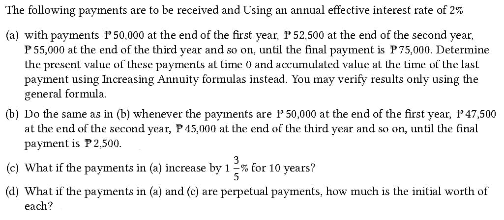 The following payments are to be received and Using an annual effective interest rate of 2%
(a) with payments P50,000 at the end of the first year, P52,500 at the end of the second year,
P 55,000 at the end of the third year and so on, until the final payment is P75,000. Determine
the present value of these payments at time 0 and accumulated value at the time of the last
payment using Increasing Annuity formulas instead. You may verify results only using the
general formula.
(b) Do the same as in (b) whenever the payments are P 50,000 at the end of the first year, P47,500
at the end of the second year, P 45,000 at the end of the third year and so on, until the final
payment is P 2,500.
3
(c) What if the payments in (a) increase by 1% for 10 years?
5
(d) What if the payments in (a) and (c) are perpetual payments, how much is the initial worth of
each?
